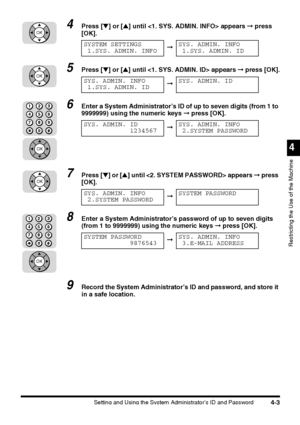 Page 119Setting and Using the System Administrator’s ID and Password4-3
4
Restricting the Use of the Machine
4Press [▼] or [▲] until  appears ➞ press 
[OK].
5Press [▼] or [▲] until  appears ➞ press [OK].
6Enter a System Administrator’s ID of up to seven digits (from 1 to 
9999999) using the numeric keys ➞ press [OK].
7Press [▼] or [▲] until  appears ➞ press 
[OK].
8Enter a System Administrator’s password of up to seven digits 
(from 1 to 9999999) using the numeric keys ➞ press [OK].
9Record the System...