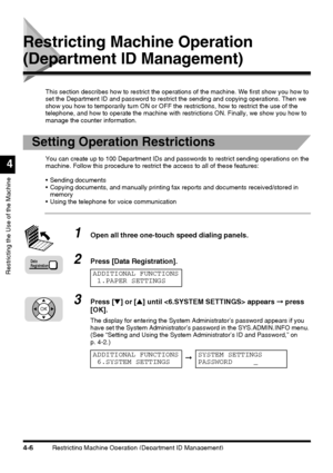 Page 122Restricting Machine Operation (Department ID Management)4-6
Restricting the Use of the Machine
4
Restricting Machine Operation 
(Department ID Management)
This section describes how to restrict the operations of the machine. We first show you how to 
set the Department ID and password to restrict the sending and copying operations. Then we 
show you how to temporarily turn ON or OFF the restrictions, how to restrict the use of the 
telephone, and how to operate the machine with restrictions ON. Finally,...