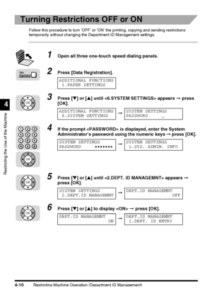 Page 126Restricting Machine Operation (Department ID Management)4-10
Restricting the Use of the Machine
4
Turning Restrictions OFF or ON
Follow this procedure to turn ‘OFF’ or ‘ON’ the printing, copying and sending restrictions 
temporarily without changing the Department ID Management settings.
1Open all three one-touch speed dialing panels.
2Press [Data Registration].
3Press [▼] or [▲] until  appears ➞ press 
[OK].
4If the prompt  is displayed, enter the System 
Administrator’s password using the numeric keys...