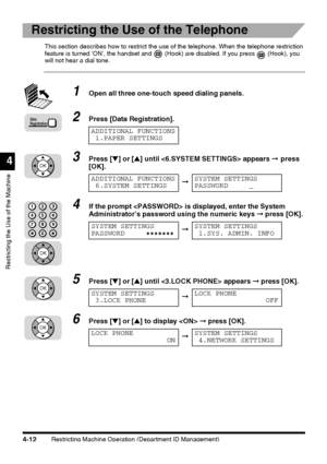 Page 128Restricting Machine Operation (Department ID Management)4-12
Restricting the Use of the Machine
4
Restricting the Use of the Telephone
This section describes how to restrict the use of the telephone. When the telephone restriction 
feature is turned ‘ON’, the handset and   (Hook) are disabled. If you press   (Hook), you 
will not hear a dial tone.
1Open all three one-touch speed dialing panels.
2Press [Data Registration].
3Press [▼] or [▲] until  appears ➞ press 
[OK].
4If the prompt  is displayed, enter...