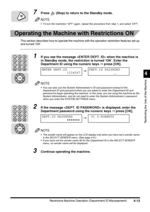 Page 129Restricting Machine Operation (Department ID Management)4-13
4
Restricting the Use of the Machine
7Press  (Stop) to return to the Standby mode.
NOTE
 To turn the restriction ‘OFF’ again, repeat this procedure from step 1, and select ‘OFF’.
Operating the Machine with Restrictions ON
This section describes how to operate the machine with the operation restriction features set up 
and turned ‘ON’.
1If you see the message  when the machine is 
in Standby mode, the restriction is turned ‘ON’. Enter the...