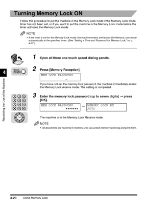 Page 136Using Memory Lock4-20
Restricting the Use of the Machine
4
Turning Memory Lock ON
Follow this procedure to put the machine in the Memory Lock mode if the Memory Lock mode 
timer has not been set, or if you want to put the machine in the Memory Lock mode before the 
timer activates the Memory Lock mode.
NOTE
 If the timer is set for the Memory Lock mode, the machine enters and leaves the Memory Lock mode 
automatically at the specified times. (See “Setting a Time and Password for Memory Lock,” on p....