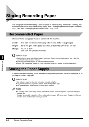 Page 152Storing Recording Paper6-2
Maintenance
6
Storing Recording Paper
Use only paper recommended by Canon or paper of similar quality, and store it carefully. For 
instructions on how to load the recording paper, see “Loading Paper into the Paper Cassettes”, 
on p. 1-41, and “Loading Paper into the MP Tray”, on p. 2-16.
Recommended Paper
We recommend using paper made by Canon with this machine.
IMPORTANT
 Before buying large quantities of paper, other than Canon recommended paper, test it with the 
machine...