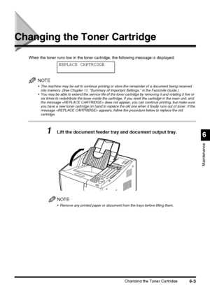 Page 153Changing the Toner Cartridge6-3
6
Maintenance
Changing the Toner Cartridge
When the toner runs low in the toner cartridge, the following message is displayed:
NOTE
 The machine may be set to continue printing or store the remainder of a document being received 
into memory. (See Chapter 11, “Summary of Important Settings,” in the Facsimile Guide.)
 You may be able to extend the service life of the toner cartridge by removing it and rotating it five or 
six times to redistribute the toner inside the...