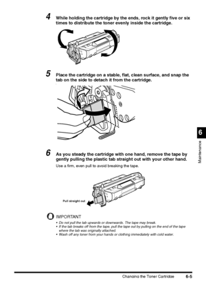 Page 155Changing the Toner Cartridge6-5
6
Maintenance
4While holding the cartridge by the ends, rock it gently five or six 
times to distribute the toner evenly inside the cartridge.
5Place the cartridge on a stable, flat, clean surface, and snap the 
tab on the side to detach it from the cartridge.
\
6As you steady the cartridge with one hand, remove the tape by 
gently pulling the plastic tab straight out with your other hand.
Use a firm, even pull to avoid breaking the tape.
IMPORTANT
 Do not pull the tab...