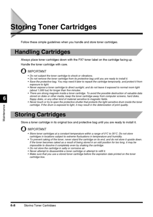 Page 158Storing Toner Cartridges6-8
Maintenance
6
Storing Toner Cartridges
Follow these simple guidelines when you handle and store toner cartridges.
Handling Cartridges
Always place toner cartridges down with the FX7 toner label on the cartridge facing up.
Handle the toner cartridge with care.
IMPORTANT
 Do not subject the toner cartridge to shock or vibrations.
 Do not remove the toner cartridge from its protective bag until you are ready to install it.
 Save the protective bag. You may need it later to...