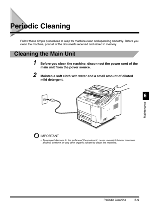 Page 159Periodic Cleaning6-9
6
Maintenance
Periodic Cleaning
Follow these simple procedures to keep the machine clean and operating smoothly. Before you 
clean the machine, print all of the documents received and stored in memory.
Cleaning the Main Unit
1Before you clean the machine, disconnect the power cord of the 
main unit from the power source.
2Moisten a soft cloth with water and a small amount of diluted 
mild detergent.
IMPORTANT
 To prevent damage to the surface of the main unit, never use paint...