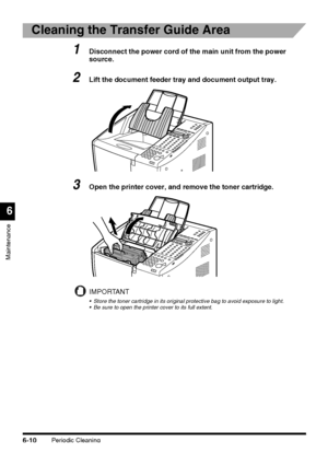 Page 160Periodic Cleaning6-10
Maintenance
6
Cleaning the Transfer Guide Area
1Disconnect the power cord of the main unit from the power 
source.
2Lift the document feeder tray and document output tray.
3Open the printer cover, and remove the toner cartridge.
IMPORTANT
 Store the toner cartridge in its original protective bag to avoid exposure to light.
 Be sure to open the printer cover to its full extent.
 