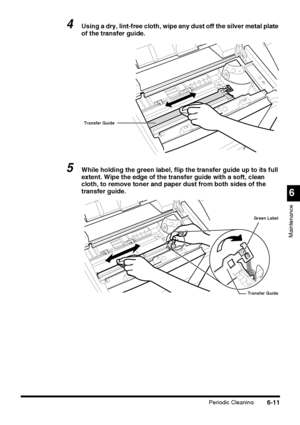 Page 161Periodic Cleaning6-11
6
Maintenance
4Using a dry, lint-free cloth, wipe any dust off the silver metal plate 
of the transfer guide.
5While holding the green label, flip the transfer guide up to its full 
extent. Wipe the edge of the transfer guide with a soft, clean 
cloth, to remove toner and paper dust from both sides of the 
transfer guide.
Transfer Guide
Transfer GuideGreen Label
 