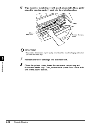 Page 162Periodic Cleaning6-12
Maintenance
6
6Wipe the silver metal strip a with a soft, clean cloth. Then, gently 
place the transfer guide b back into its original position.
IMPORTANT
 To avoid the deterioration of print quality, never touch the transfer charging roller when 
you clean the metal strip.
7Reinsert the toner cartridge into the main unit.
8Close the printer cover, lower the document output tray and 
document feeder tray. Then, connect the power cord of the main 
unit to the power source.
2
1...