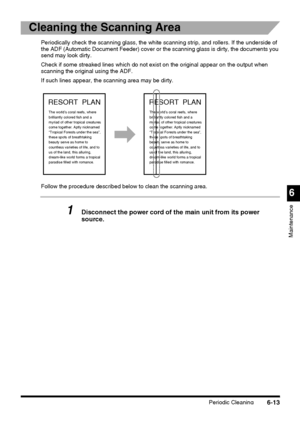 Page 163Periodic Cleaning6-13
6
Maintenance
Cleaning the Scanning Area
Periodically check the scanning glass, the white scanning strip, and rollers. If the underside of 
the ADF (Automatic Document Feeder) cover or the scanning glass is dirty, the documents you 
send may look dirty.
Check if some streaked lines which do not exist on the original appear on the output when 
scanning the original using the ADF.
If such lines appear, the scanning area may be dirty.
Follow the procedure described below to clean the...