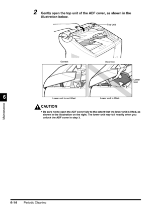 Page 164Periodic Cleaning6-14
Maintenance
6
2Gently open the top unit of the ADF cover, as shown in the 
illustration below.
CAUTION
 Be sure not to open the ADF cover fully to the extent that the lower unit is lifted, as 
shown in the illustration on the right. The lower unit may fall heavily when you 
unlock the ADF cover in step 3.
Top Unit
Lower 
Unit Correct
Incorrect
Lower unit is not lifted.Lower unit is lifted.
 