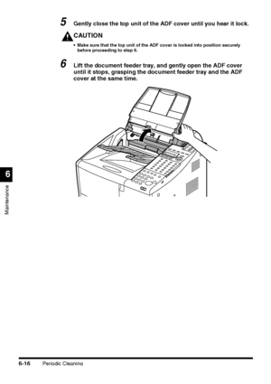 Page 166Periodic Cleaning6-16
Maintenance
6
5Gently close the top unit of the ADF cover until you hear it lock.
CAUTION
 Make sure that the top unit of the ADF cover is locked into position securely 
before proceeding to step 6.
6Lift the document feeder tray, and gently open the ADF cover 
until it stops, grasping the document feeder tray and the ADF 
cover at the same time.
 