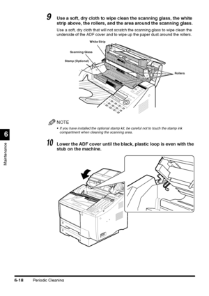 Page 168Periodic Cleaning6-18
Maintenance
6
9Use a soft, dry cloth to wipe clean the scanning glass, the white 
strip above, the rollers, and the area around the scanning glass. 
Use a soft, dry cloth that will not scratch the scanning glass to wipe clean the 
underside of the ADF cover and to wipe up the paper dust around the rollers.
NOTE
 If you have installed the optional stamp kit, be careful not to touch the stamp ink 
compartment when cleaning the scanning area.
10Lower the ADF cover until the black,...