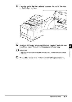 Page 169Periodic Cleaning6-19
6
Maintenance
11Place the end of the black, plastic loop over the end of the stub, 
so that it stays in place.
12Close the ADF cover, and press down on it slightly until you hear 
it lock into place. Then, lower the document feeder tray.
IMPORTANT
 Make sure that you have put the black, plastic loop back in place before you close the 
ADF cover.
13Connect the power cord of the main unit to the power source.
 