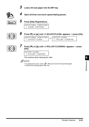 Page 171Periodic Cleaning6-21
6
Maintenance
3Load a A4 size paper into the MP tray.
4Open all three one-touch speed dialing panels.
5Press [Data Registration].
6Press [▼] or [▲] until  appears ➞ press [OK].
7Press [▼] or [▲] until  appears ➞ press 
[OK].
The machine starts cleaning the roller.
NOTE
 If a paper jam occurs, press   (Stop) and remove the jammed paper.
 Discard the cleaning paper after use.
Data
Registration
ADDITIONAL FUNCTIONS
1.PAPER SETTINGS
OKADDITIONAL FUNCTIONS
7.ADJUST/CLEAN➞ADJUST/CLEAN...