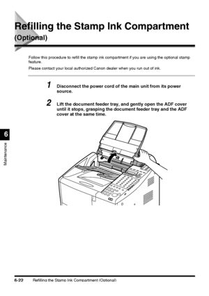 Page 172Refilling the Stamp Ink Compartment (Optional)6-22
Maintenance
6
Refilling the Stamp Ink Compartment 
(Optional)
Follow this procedure to refill the stamp ink compartment if you are using the optional stamp 
feature.
Please contact your local authorized Canon dealer when you run out of ink.
1Disconnect the power cord of the main unit from its power 
source.
2Lift the document feeder tray, and gently open the ADF cover 
until it stops, grasping the document feeder tray and the ADF 
cover at the same time.
 