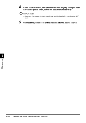 Page 176Refilling the Stamp Ink Compartment (Optional)6-26
Maintenance
6
8Close the ADF cover, and press down on it slightly until you hear 
it lock into place. Then, lower the document feeder tray.
IMPORTANT
 Make sure that you put the black, plastic loop back in place before you close the ADF 
cover.
9Connect the power cord of the main unit to the power source.
 