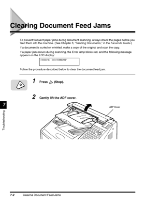 Page 178Clearing Document Feed Jams7-2
Troubleshooting
7
Clearing Document Feed Jams
To prevent frequent paper jams during document scanning, always check the pages before you 
feed them into the machine. (See Chapter 3, “Sending Documents,” in the Facsimile Guide.)
If a document is curled or wrinkled, make a copy of the original and scan the copy.
If a paper jam occurs during scanning, the Error lamp blinks red, and the following message 
appears on the LCD display:
Follow the procedure described below to clear...