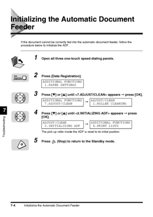 Page 180Initializing the Automatic Document Feeder7-4
Troubleshooting
7
Initializing the Automatic Document 
Feeder
If the document cannot be correctly fed into the automatic document feeder, follow the 
procedure below to initialize the ADF.
1Open all three one-touch speed dialing panels.
2Press [Data Registration].
3Press [▼] or [▲] until  appears ➞ press [OK].
4Press [▼] or [▲] until  appears ➞ press 
[OK].
The pick up roller inside the ADF is reset to its initial position.
5Press  (Stop) to return to the...