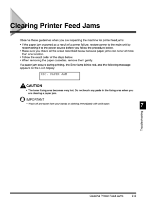 Page 181Clearing Printer Feed Jams7-5
7
Troubleshooting
Clearing Printer Feed Jams
Observe these guidelines when you are inspecting the machine for printer feed jams:
 If the paper jam occurred as a result of a power failure, restore power to the main unit by 
reconnecting it to the power source before you follow the procedure below.
 Make sure you check all the areas described below because paper jams can occur at more 
than one location.
 Follow the exact order of the steps below.
 When removing the paper...