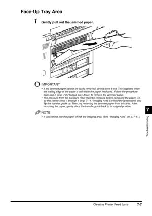 Page 1837
Troubleshooting
Clearing Printer Feed Jams7-7
Face-Up Tray Area
1Gently pull out the jammed paper.
IMPORTANT
 If the jammed paper cannot be easily removed, do not force it out. This happens when 
the trailing edge of the paper is still within the paper feed area. Follow the procedure 
from step 2 on p. 7-8 (“Output Tray Area”) to remove the jammed paper.
 The pressure from the pressure roller must be released before removing the paper. To 
do this, follow steps 1 through 4 on p. 7-11 (“Imaging Area”)...