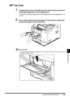 Page 1897
Troubleshooting
Clearing Printer Feed Jams7-13
MP Tray Area
1If a paper jam occurs in the MP tray area, follow the procedure for 
clearing the paper jam in the Imaging area.
For details on clearing a paper jam in the Imaging area, see “Imaging Area”, on 
p. 7-11.
2If you cannot easily reach the paper to clear the jam, slowly pull 
the jammed paper out from the front.
IMPORTANT
 Do not pull the jammed paper upwards when removing it from the main unit. This could 
damage the paper sensor.
 