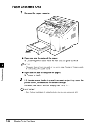 Page 190Clearing Printer Feed Jams7-14
Troubleshooting
7
Paper Cassettes Area
1Remove the paper cassette.
●If you can see the edge of the paper:
❏Locate the jammed paper inside the main unit, and gently pull it out. 
NOTE
 If the paper does not come out easily, or you cannot grasp the edge of the paper easily, 
do not force it out. Proceed to step 2.
●If you cannot see the edge of the paper:
❏Proceed to step 2.
2Lift the document feeder tray and document output tray, open the 
printer cover, and remove the...