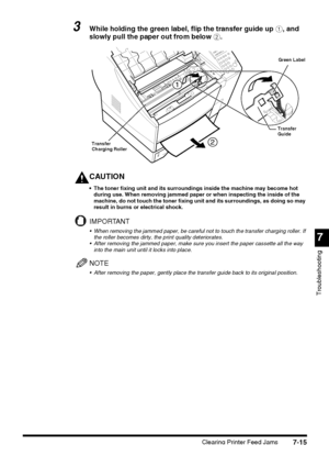 Page 1917
Troubleshooting
Clearing Printer Feed Jams7-15
3While holding the green label, flip the transfer guide up a, and 
slowly pull the paper out from below b.
CAUTION
 The toner fixing unit and its surroundings inside the machine may become hot 
during use. When removing jammed paper or when inspecting the inside of the 
machine, do not touch the toner fixing unit and its surroundings, as doing so may 
result in burns or electrical shock.
IMPORTANT
 When removing the jammed paper, be careful not to touch...