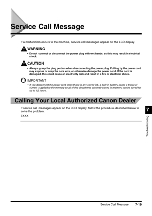 Page 195Service Call Message7-19
7
Troubleshooting
Service Call Message
If a malfunction occurs to the machine, service call messages appear on the LCD display.
WA R N I N G
 Do not connect or disconnect the power plug with wet hands, as this may result in electrical 
shock.
CAUTION
 Always grasp the plug portion when disconnecting the power plug. Pulling by the power cord 
may expose or snap the core wire, or otherwise damage the power cord. If the cord is 
damaged, this could cause an electricity leak and...