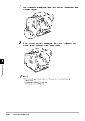 Page 196Service Call Message7-20
Troubleshooting
7
1Disconnect the power cord, wait for more than 10 seconds, then 
connect it again.
2If the problem persists, disconnect the power cord again, and 
contact your local authorized Canon dealer.
NOTE
 When consulting your local authorized Canon dealer, check the following:
- Model name
- Problem and status of the machine
- Error code on the LCD display
 