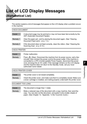 Page 199List of LCD Display Messages (Alphabetical List)7-23
7
Troubleshooting
List of LCD Display Messages 
(Alphabetical List)
This section explains a list of messages that appear on the LCD display when a problem occurs 
in the machine.
CHECK DOCUMENT
Cause A document page may be jammed or may not have been fed correctly by the 
ADF (Automatic Document Feeder).
Remedy 1 Clear the paper jam, and try placing the document again. (See “Clearing 
Document Feed Jams”, on p. 7-2.)
Remedy 2 If the document does not...