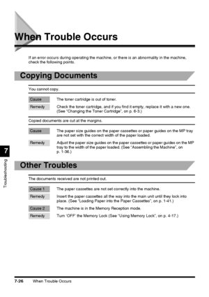 Page 202When Trouble Occurs7-26
Troubleshooting
7
When Trouble Occurs
If an error occurs during operating the machine, or there is an abnormality in the machine, 
check the following points.
Copying Documents
You cannot copy.
Cause The toner cartridge is out of toner.
Remedy Check the toner cartridge, and if you find it empty, replace it with a new one. 
(See “Changing the Toner Cartridge”, on p. 6-3.)
Copied documents are cut at the margins.
Cause The paper size guides on the paper cassettes or paper guides on...