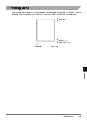 Page 207Specifications8-5
8
Appendix
Printing Area
Note that the machine cannot print completely from one edge of the paper to the other. There is 
a margin around the paper, and the size of the margin differs slightly with the paper size.
5 mm max.
A4 9.9 mm max.
legal 10.5 mm max.
5.5 mm max.7.6 mm max.
 