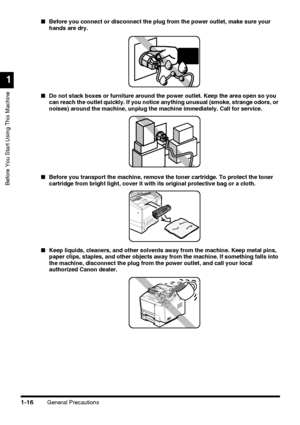 Page 38General Precautions1-16
Before You Start Using This Machine
1
■Before you connect or disconnect the plug from the power outlet, make sure your 
hands are dry.
■Do not stack boxes or furniture around the power outlet. Keep the area open so you 
can reach the outlet quickly. If you notice anything unusual (smoke, strange odors, or 
noises) around the machine, unplug the machine immediately. Call for service.
■Before you transport the machine, remove the toner cartridge. To protect the toner 
cartridge from...