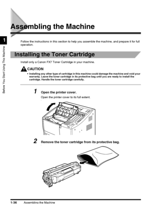 Page 58Assembling the Machine1-36
Before You Start Using This Machine
1
Assembling the Machine
Follow the instructions in this section to help you assemble the machine, and prepare it for full 
operation.
Installing the Toner Cartridge
Install only a Canon FX7 Toner Cartridge in your machine.
CAUTION
 Installing any other type of cartridge in this machine could damage the machine and void your 
warranty. Leave the toner cartridge in its protective bag until you are ready to install the 
cartridge. Handle the...