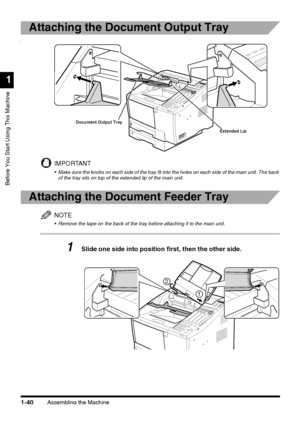 Page 62Assembling the Machine1-40
Before You Start Using This Machine
1
Attaching the Document Output Tray
\
IMPORTANT
 Make sure the knobs on each side of the tray fit into the holes on each side of the main unit. The back 
of the tray sits on top of the extended lip of the main unit.
Attaching the Document Feeder Tray
NOTE
 Remove the tape on the back of the tray before attaching it to the main unit.
1Slide one side into position first, then the other side.
Document Output Tray
Extended Lip
1
2
 