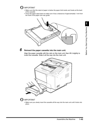 Page 67Assembling the Machine
1
Before You Start Using This Machine
1-45
IMPORTANT
 Make sure that the stack of paper is below the paper limit marks and hooks at the back 
of the cassette.
 Press the paper stack down to make sure it has a clearance of approximately 1 mm from 
the hook of the paper size rear guide.
6Reinsert the paper cassette into the main unit.
Align the paper cassette with the rails on the main unit, then lift it slightly to 
insert the cassette. Slide it all the way into the main unit....