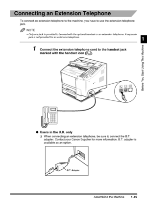 Page 71Assembling the Machine
1
Before You Start Using This Machine
1-49
Connecting an Extension Telephone
To connect an extension telephone to the machine, you have to use the extension telephone 
jack.
NOTE
 Only one jack is provided to be used with the optional handset or an extension telephone. A separate 
jack is not provided for an extension telephone.
1Connect the extension telephone cord to the handset jack 
marked with the handset icon ( ).
●Users in the U.K. only
❏When connecting an extension...