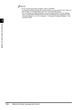Page 76Setting the Display Language and Country1-54
Before You Start Using This Machine
1
NOTE
 If your country name does not appear, select .
 To check the settings made by the country selection, you can print the Users Data List. 
(See Chapter 12, “Printing Report and Lists,” in the Facsimile Guide.)
 You can change the display language or country setting using the Common Settings 
menu, and the System Settings menu from the Fax Settings menu respectively. (See 
“Common Settings”, on p. 5-5, or Chapter 11,...