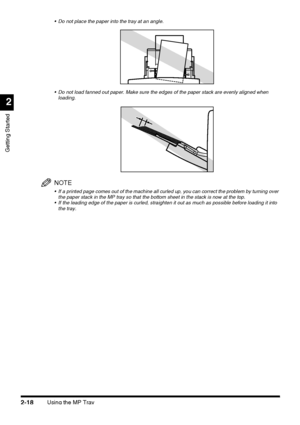 Page 94Using the MP Tray2-18
Getting Started
2
 Do not place the paper into the tray at an angle.
 Do not load fanned out paper. Make sure the edges of the paper stack are evenly aligned when 
loading.
NOTE
 If a printed page comes out of the machine all curled up, you can correct the problem by turning over 
the paper stack in the MP tray so that the bottom sheet in the stack is now at the top.
 If the leading edge of the paper is curled, straighten it out as much as possible before loading it into 
the...