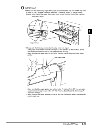 Page 97Using the MP Tray2-21
2
Getting Started
IMPORTANT
 Make sure that the leading edge of the paper is inserted all the way into the MP tray until 
it stops so that it is below the paper feed roller. The paper sensor for the MP tray is 
located to the right of the paper feed roller, when viewed from the front of the machine.
 Please note the following points when loading small size paper:
- If the paper is not loaded correctly, the paper is not detected by the machine, and a 
message appears asking you to...