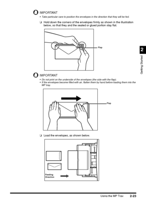 Page 99Using the MP Tray2-23
2
Getting Started
IMPORTANT
 Take particular care to position the envelopes in the direction that they will be fed.
❏Hold down the corners of the envelopes firmly as shown in the illustration 
below, so that they and the sealed or glued portion stay flat.
IMPORTANT
 Do not print on the underside of the envelopes (the side with the flap).
 If the envelopes become filled with air, flatten them by hand before loading them into the 
MP tray.
❏Load the envelopes, as shown below.
Flap...