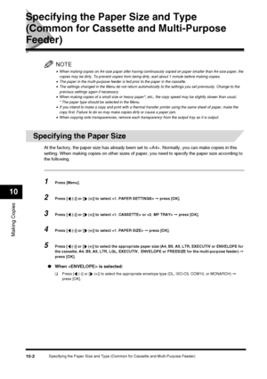 Page 104Specifying the Paper Size and Type (Common for Cassette and Multi-Purpose Feeder)10-2
Making Copies
10
Specifying the Paper Size and Type 
(Common for Cassette and Multi-Purpose 
Feeder)
NOTE
•When making copies on A4-size paper after having continuously copied on paper smaller than A4-size paper, the 
copies may be dirty. To prevent copies from being dirty, wait about 1 minute before making copies.
•The paper in the multi-purpose feeder is fed prior to the paper in the cassette.•The settings changed in...