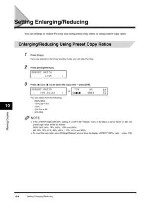 Page 106Setting Enlarging/Reducing10-4
Making Copies
10
Setting Enlarging/Reducing
You can enlarge or reduce the copy size using preset copy ratios or using custom copy ratios.
Enlarging/Reducing Using Preset Copy Ratios
1Press [Copy].
If you are already in the Copy standby mode, you can skip this step.
2Press [Enlarge/Reduce].
3Press [  (-)] or [  (+)] to select the copy ratio  ➞ press [OK].
You can select from the following: - 200% MAX.
- 141% A5  ➞ A4
- 100%
-70% A4  ➞ A5
-50% MIN.
NOTE
•If the  setting of...