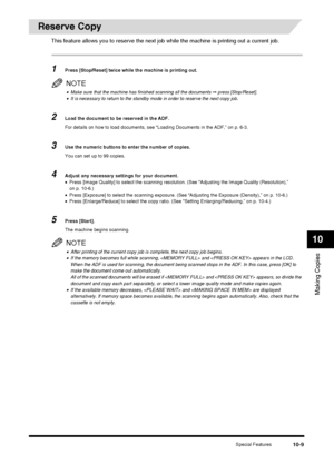 Page 111Special Features10-9
Making Copies
10
Reserve Copy
This feature allows you to reserve the next job while the machine is printing out a current job.
1Press [Stop/Reset] twice while the machine is printing out.
NOTE
•Make sure that the machine has finished scanning all the documents ➞ press [Stop/Reset].•It is necessary to return to the standby mode in order to reserve the next copy job.
2Load the document to be reserved in the ADF.
For details on how to load documents, see “Loading Documents in the ADF,”...