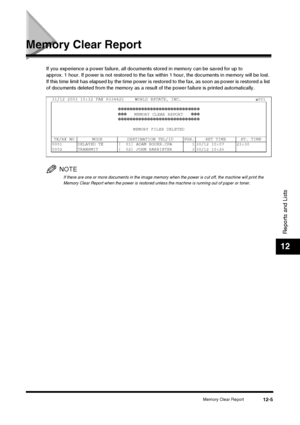 Page 121Memory Clear Report12-5
Reports and Lists
12
Memory Clear Report
If you experience a power failure, all documents stored in memory can be saved for up to 
approx. 1 hour. If power is not restored to the fax within 1 hour, the documents in memory will be lost. 
If this time limit has elapsed by the time power is rest ored to the fax, as soon as power is restored a list 
of documents deleted from the memory as a result of the power failure is printed automatically.
NOTE
If there are one or more documents...