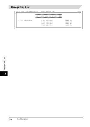 Page 124Speed Dialing Lists12-8
Reports and Lists
12
Group Dial List
31/12 2003 13:36 FAX 8334423 WORLD ESTATE, INC. 001✽✽✽✽✽✽✽✽✽✽✽✽✽✽✽✽✽✽✽✽✽✽✽✽✽✽✽✽✽✽✽✽✽    GROUP DIAL TEL # LIST    ✽✽✽
✽✽✽✽✽✽✽✽✽✽✽✽✽✽✽✽✽✽✽✽✽✽✽✽✽✽✽✽✽✽
[  05] CANON GROUP [  01] 876 2398 CANON TX [  02] 613 9076 CANON OH
[
✽ 01] 225 7823 CANON NY
[✽ 10] 233 7766 CANON CA
 