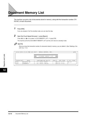 Page 126Document Memory List12-10
Reports and Lists
12
Document Memory List
The machine can print a list of documents stored in memory, along with the transaction number (TX/
RX NO.) of each document.
1Press [FAX].
If you are already in the Fax standby mode, you can skip this step.
2Open One-Touch Speed Dial panel  ➞ press [Report].
Press [  (-)] or [  (+)] to select   ➞  press [OK].
The machine prints the DOCUMENT MEMORY LIST and the LCD returns to standby mode.
NOTE
Once you know the transaction number of a...