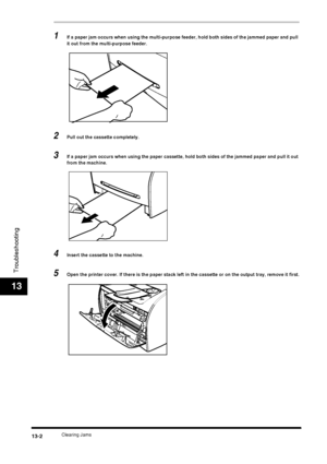 Page 128Clearing Jams13-2
Troubleshooting
13
1If a paper jam occurs when using the multi-purpose feeder, hold both sides of the jammed paper and pull 
it out from the multi-purpose feeder.
2Pull out the cassette completely.
3If a paper jam occurs when using the paper cassette, hold both sides of the jammed paper and pull it out 
from the machine.
4Insert the cassette to the machine.
5Open the printer cover. If there is the paper stack left in the cassette or on the output tray, remove it first.
 